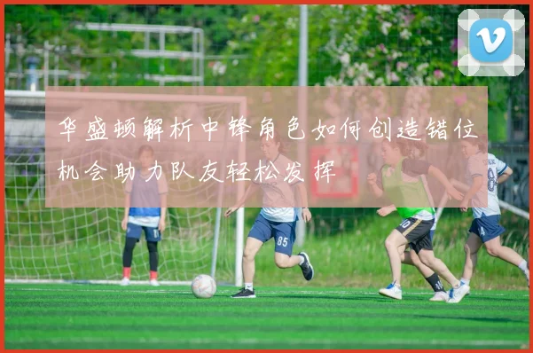 华盛顿解析中锋角色如何创造错位机会助力队友轻松发挥