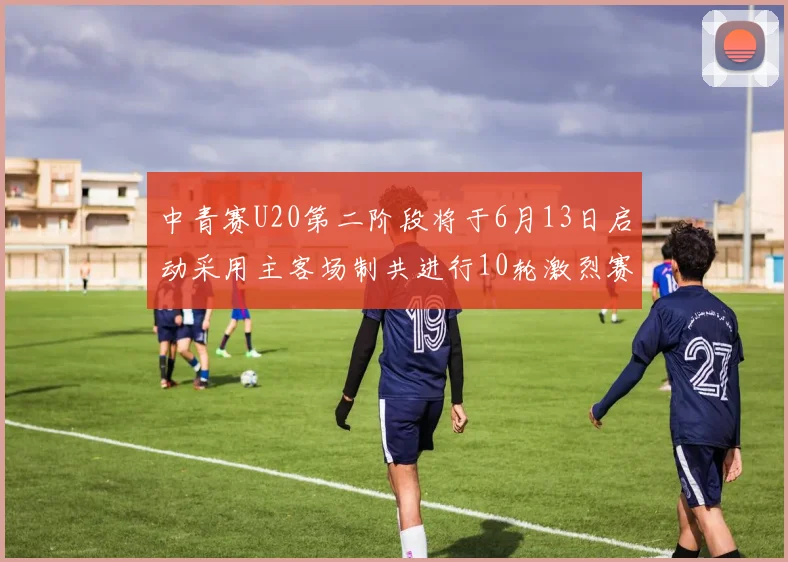 中青赛U20第二阶段将于6月13日启动采用主客场制共进行10轮激烈赛事
