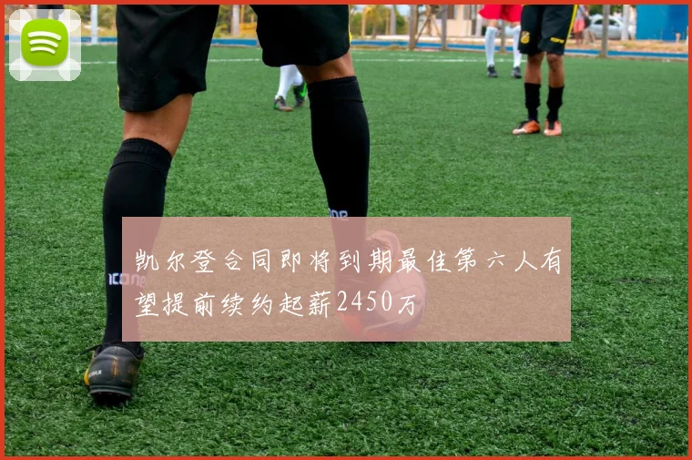 凯尔登合同即将到期最佳第六人有望提前续约起薪2450万