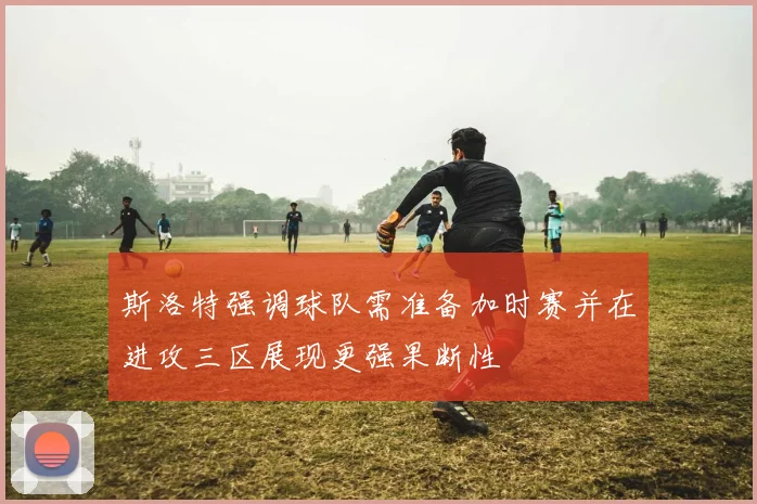 斯洛特强调球队需准备加时赛并在进攻三区展现更强果断性