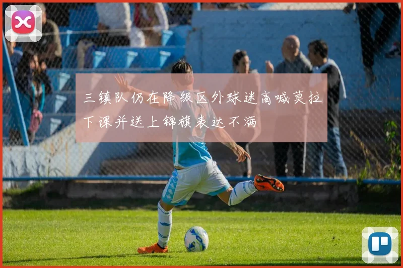 三镇队仍在降级区外球迷高喊莫拉下课并送上锦旗表达不满