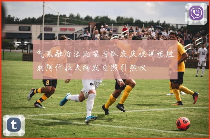气氛融洽法比安与队友庆祝训练胜利阿什拉夫转发合照引热议