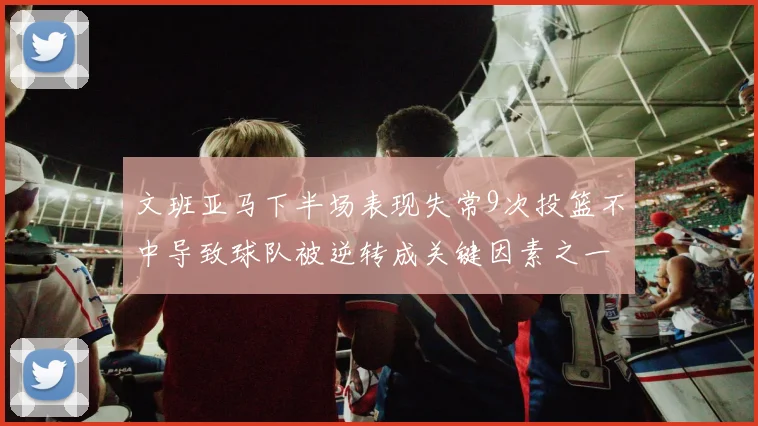 文班亚马下半场表现失常9次投篮不中导致球队被逆转成关键因素之一