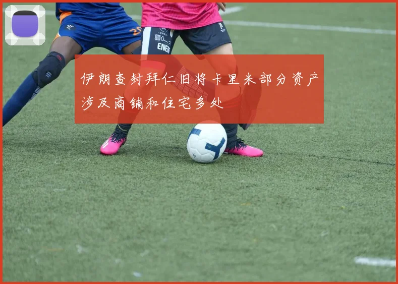 伊朗查封拜仁旧将卡里米部分资产涉及商铺和住宅多处