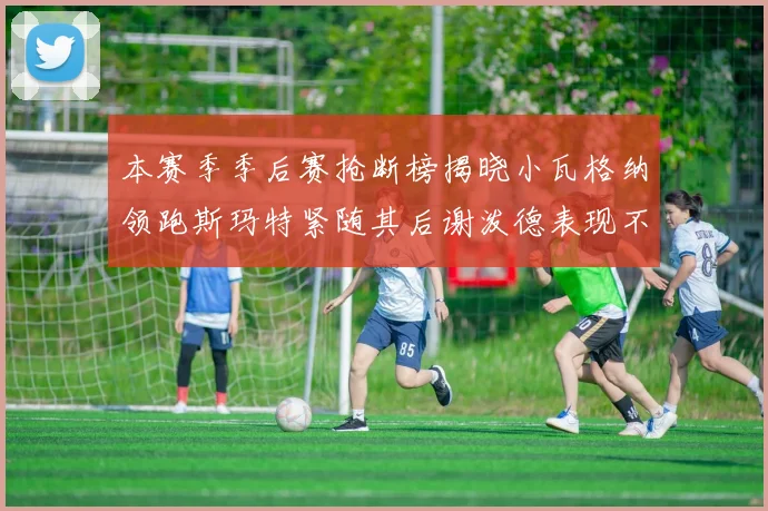 本赛季季后赛抢断榜揭晓小瓦格纳领跑斯玛特紧随其后谢泼德表现不俗