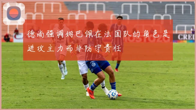 德尚强调姆巴佩在法国队的角色是进攻主力而非防守责任