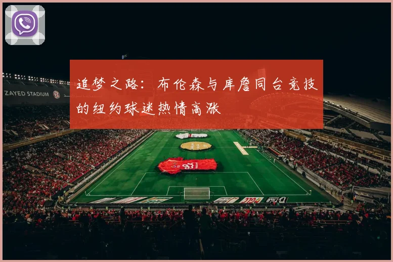 追梦之路：布伦森与库詹同台竞技的纽约球迷热情高涨