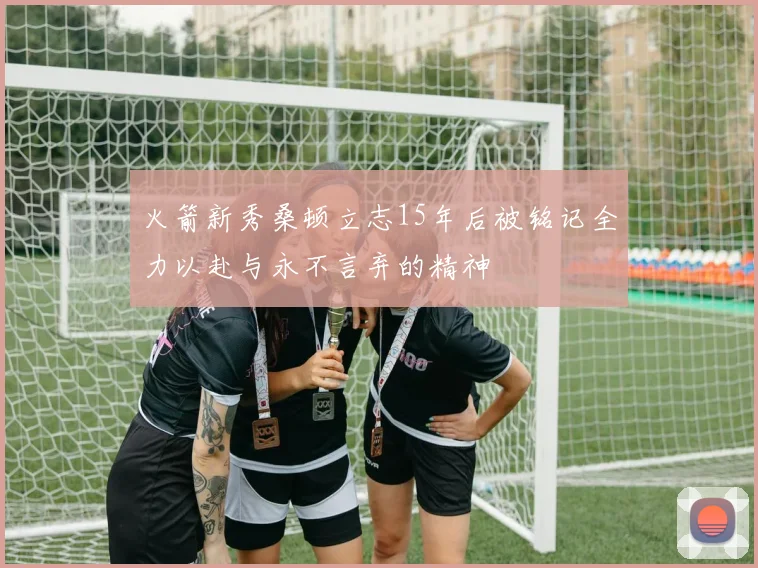 火箭新秀桑顿立志15年后被铭记全力以赴与永不言弃的精神