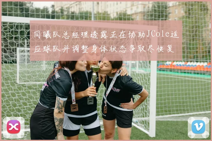 同曦队总经理透露正在协助JCole适应球队并调整身体状态争取尽快复出比赛