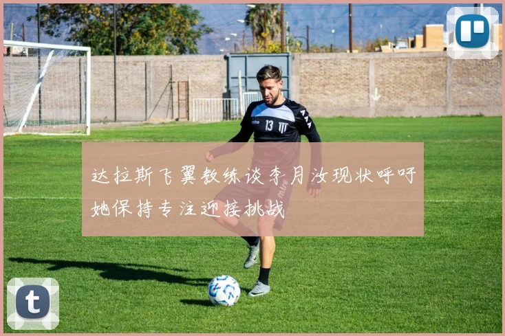 达拉斯飞翼教练谈李月汝现状呼吁她保持专注迎接挑战