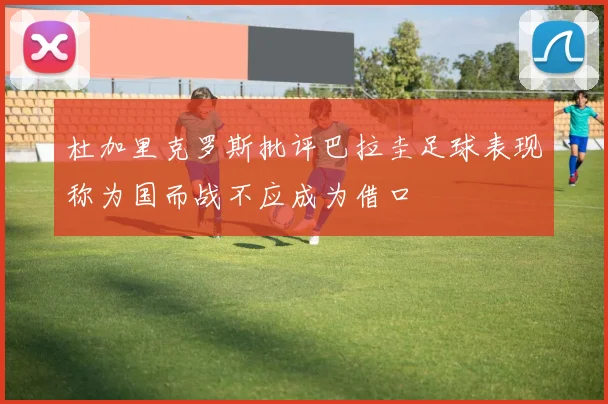 杜加里克罗斯批评巴拉圭足球表现称为国而战不应成为借口