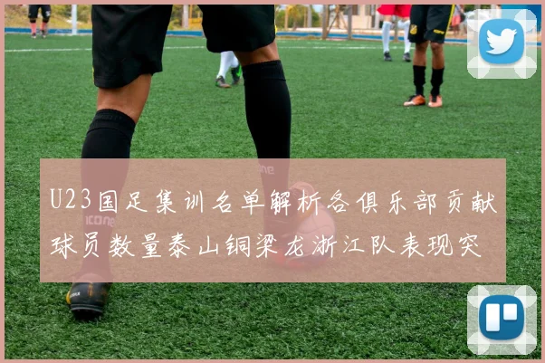 U23国足集训名单解析各俱乐部贡献球员数量泰山铜梁龙浙江队表现突出