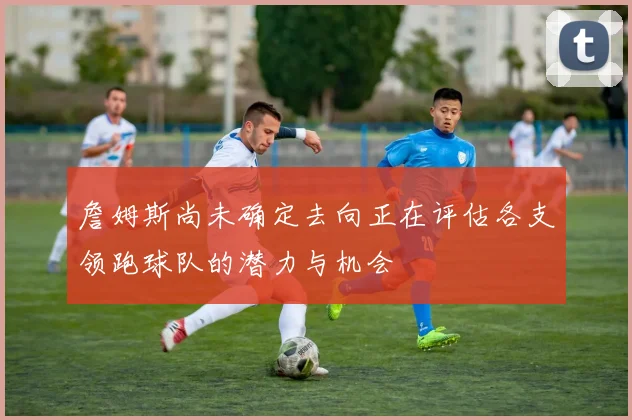 詹姆斯尚未确定去向正在评估各支领跑球队的潜力与机会