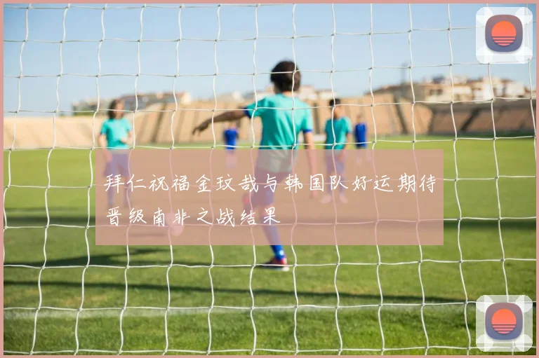 拜仁祝福金玟哉与韩国队好运期待晋级南非之战结果