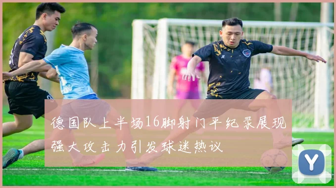 德国队上半场16脚射门平纪录展现强大攻击力引发球迷热议