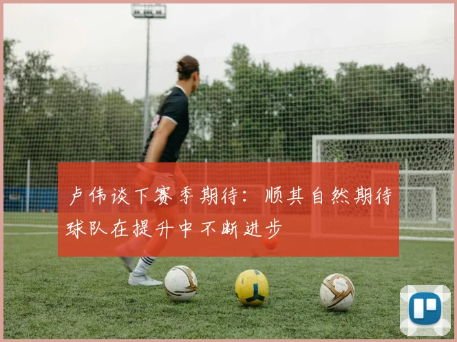 卢伟谈下赛季期待：顺其自然期待球队在提升中不断进步