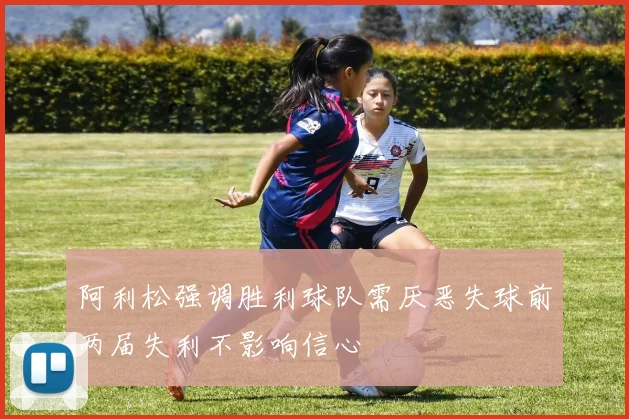 阿利松强调胜利球队需厌恶失球前两届失利不影响信心