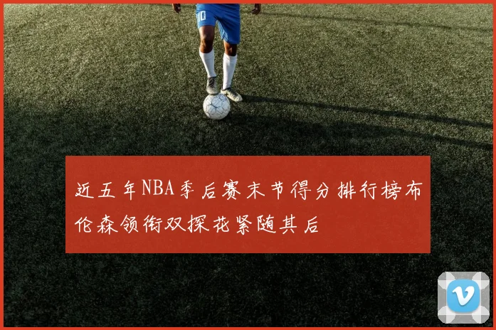近五年NBA季后赛末节得分排行榜布伦森领衔双探花紧随其后