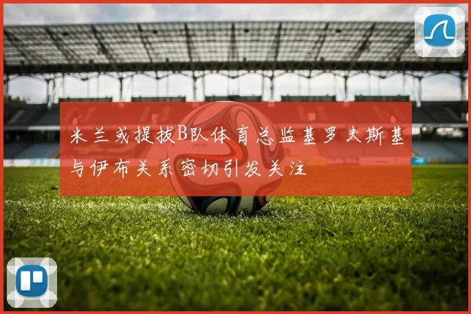 米兰或提拔B队体育总监基罗夫斯基与伊布关系密切引发关注
