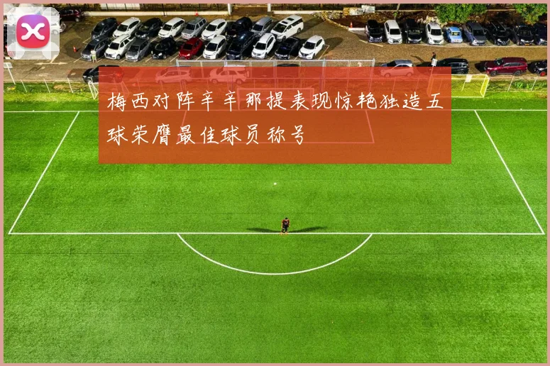 梅西对阵辛辛那提表现惊艳独造五球荣膺最佳球员称号