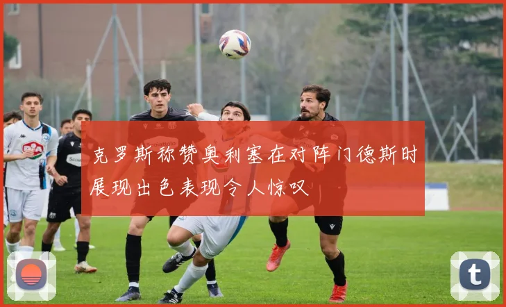 克罗斯称赞奥利塞在对阵门德斯时展现出色表现令人惊叹