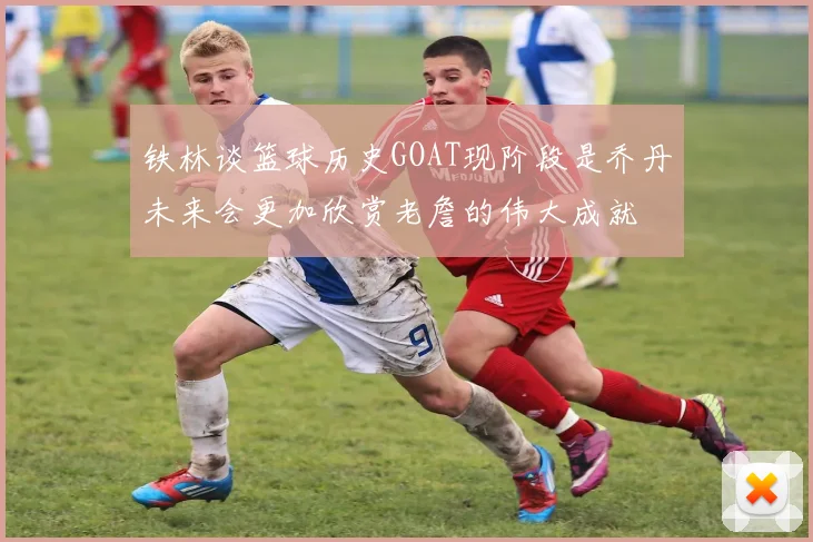 铁林谈篮球历史GOAT现阶段是乔丹未来会更加欣赏老詹的伟大成就