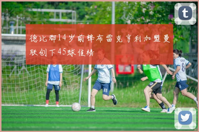 德比郡14岁前锋布雷克亨利加盟曼联创下45球佳绩