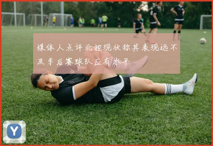 媒体人点评北控现状称其表现远不及季后赛球队应有水平