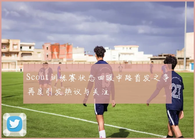 Scout训练赛状态回暖中路首发之争再度引发热议与关注